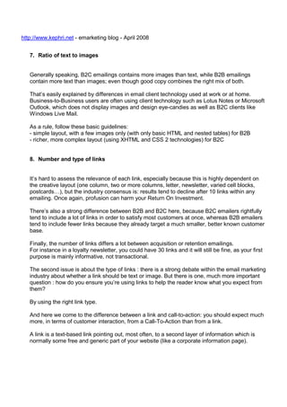 http://www.kephri.net - emarketing blog - April 2008
7. Ratio of text to images

Generally speaking, B2C emailings contains more images than text, while B2B emailings
contain more text than images; even though good copy combines the right mix of both.
That’s easily explained by differences in email client technology used at work or at home.
Business-to-Business users are often using client technology such as Lotus Notes or Microsoft
Outlook, which does not display images and design eye-candies as well as B2C clients like
Windows Live Mail.
As a rule, follow these basic guidelines:
- simple layout, with a few images only (with only basic HTML and nested tables) for B2B
- richer, more complex layout (using XHTML and CSS 2 technologies) for B2C

8. Number and type of links

It’s hard to assess the relevance of each link, especially because this is highly dependent on
the creative layout (one column, two or more columns, letter, newsletter, varied cell blocks,
postcards…), but the industry consensus is: results tend to decline after 10 links within any
emailing. Once again, profusion can harm your Return On Investment.
There’s also a strong difference between B2B and B2C here, because B2C emailers rightfully
tend to include a lot of links in order to satisfy most customers at once, whereas B2B emailers
tend to include fewer links because they already target a much smaller, better known customer
base.
Finally, the number of links differs a lot between acquisition or retention emailings.
For instance in a loyalty newsletter, you could have 30 links and it will still be fine, as your first
purpose is mainly informative, not transactional.
The second issue is about the type of links : there is a strong debate within the email marketing
industry about whether a link should be text or image. But there is one, much more important
question : how do you ensure you’re using links to help the reader know what you expect from
them?
By using the right link type.
And here we come to the difference between a link and call-to-action: you should expect much
more, in terms of customer interaction, from a Call-To-Action than from a link.
A link is a text-based link pointing out, most often, to a second layer of information which is
normally some free and generic part of your website (like a corporate information page).

 