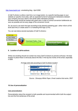 http://www.kephri.net - emarketing blog - April 2008
A Call-To-Action is either a text link or an image button, to a specific landing page on your
website (or specific micro-site), with an expected funnel of subsequent interactions between
your company and your client in the whole sales interaction process.
All these levels should be tracked with great care in order to correct conversion bottlenecks as
soon as possible and at every stage of the conversion funnel.
So, be sure to use each link type according to the desired marketing goal : either inform at first
level (text link) or create action in a marketing ROI logic (CTA).
You can see below several examples of Call-To-Actions :

9. Location of call-to-actions

While one emailing should not contain too many Call-To-Actions to prevent confusion, the best
location to place these is obviously above the fold, in the top two inches of the email, especially
in B2B.
Average click-rate according to Call-To-Action location

Source : Silverpop White Paper, Email creative that works, 2007

10. Use of personalization

User personalization
Personalization about the recipient is both possible and recommended within both the subject
line and the first sentences of the email.

 