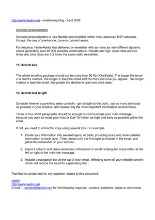 http://www.kephri.net - emarketing blog - April 2008
Content personalization
Content personalization is now flexible and available within most advanced ESP solutions,
through the use of one-to-one, dynamic content areas.
For instance, Harte-Hanks has delivered a newsletter with as many as nine different dynamic
zones generating over 40 000 possible combinations. Results are high, open rates are five
times and click rates are 3.3 times the same static newsletter.

11. Overall size

The whole emailing package should not be more than 50 Kb (Kilo Bytes). The bigger the email
in a client’s mailbox, the longer to load the email and the more intrusive you appear. The longer
it takes to load the email, the greater the decline in open and click rates.

12. Overall text length

Consider Internet copywriting rules carefully : get straight to the point, use as many shortcuts
as possible in your creative, and repeat only the most important information several times.
Three or four short paragraphs should be enough to communicate your main message,
because you want to insert your links or Call-To-Action as high and early as possible within the
email.
If not, you need to shrink the copy using several tips. For example:
1. Divide your information into several layers, or parts, providing more and more detailed
information in each layer. Then, select only the first layer to include in the email, and
place the remainder on your website.
2. Insert a column and place secondary information in small rectangular areas either at the
left or right of the main text message.
3. Include a navigation bar at the top of your email, reflecting some of your website content
which will reduce the need for explanatory text .

Feel free to contact me for any question related to this document.
kephri
http://www.kephri.net
E-mail : fyprigent@gmail.com for the following inquiries : contact, questions, ideas or comments.

 