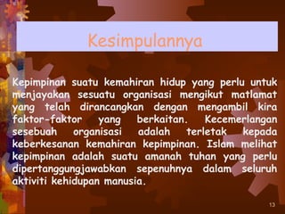 Kesimpulannya

Kepimpinan suatu kemahiran hidup yang perlu untuk
menjayakan sesuatu organisasi mengikut matlamat
yang telah dirancangkan dengan mengambil kira
faktor-faktor     yang   berkaitan.    Kecemerlangan
sesebuah     organisasi  adalah    terletak  kepada
keberkesanan kemahiran kepimpinan. Islam melihat
kepimpinan adalah suatu amanah tuhan yang perlu
dipertanggungjawabkan sepenuhnya dalam seluruh
aktiviti kehidupan manusia.

                                                  13
 