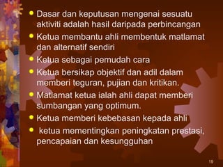  Dasar dan keputusan mengenai sesuatu
  aktiviti adalah hasil daripada perbincangan
 Ketua membantu ahli membentuk matlamat
  dan alternatif sendiri
 Ketua sebagai pemudah cara
 Ketua bersikap objektif dan adil dalam
  memberi teguran, pujian dan kritikan.
 Matlamat ketua ialah ahli dapat memberi
  sumbangan yang optimum.
 Ketua memberi kebebasan kepada ahli
 ketua mementingkan peningkatan prestasi,
  pencapaian dan kesungguhan

                                                19
 