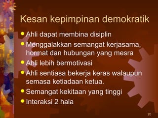 Kesan kepimpinan demokratik
 Ahli dapat membina disiplin
 Menggalakkan semangat kerjasama,
  hormat dan hubungan yang mesra
 Ahli lebih bermotivasi
 Ahli sentiasa bekerja keras walaupun
  semasa ketiadaan ketua.
 Semangat kekitaan yang tinggi
 Interaksi 2 hala

                                         20
 