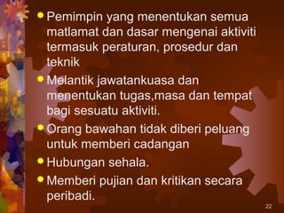  Pemimpin   yang menentukan semua
  matlamat dan dasar mengenai aktiviti
  termasuk peraturan, prosedur dan
  teknik
 Melantik jawatankuasa dan
  menentukan tugas,masa dan tempat
  bagi sesuatu aktiviti.
 Orang bawahan tidak diberi peluang
  untuk memberi cadangan
 Hubungan sehala.
 Memberi pujian dan kritikan secara
  peribadi.
                                         22
 