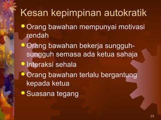 Kesan kepimpinan autokratik
 Orang  bawahan mempunyai motivasi
  rendah
 Orang bawahan bekerja sungguh-
  sungguh semasa ada ketua sahaja
 Interaksi sehala
 Orang bawahan terlalu bergantung
  kepada ketua
 Suasana tegang


                                      23
 