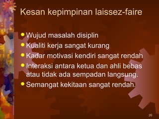 Kesan kepimpinan laissez-faire

 Wujud   masalah disiplin
 Kualiti kerja sangat kurang
 Kadar motivasi kendiri sangat rendah
 Interaksi antara ketua dan ahli bebas
  atau tidak ada sempadan langsung.
 Semangat kekitaan sangat rendah.




                                          26
 
