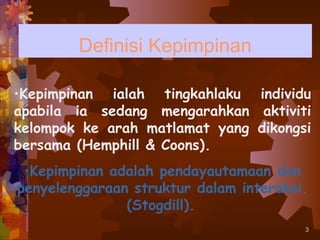 Definisi Kepimpinan

•Kepimpinan ialah tingkahlaku individu
apabila ia sedang mengarahkan aktiviti
kelompok ke arah matlamat yang dikongsi
bersama (Hemphill & Coons).
 •Kepimpinan adalah pendayautamaan dan
penyelenggaraan struktur dalam interaksi.
               (Stogdill).
                                        3
 