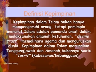 Definisi Kepimpinan
     Kepimpinan dalam Islam bukan hanya
     mempengaruhi orang, tetapi pemimpin
  menurut Islam adalah pemandu umat dalam
   melaksanakan amanah ketuhanan, “devine
  trust” –memelihara agama dan menguruskan
   dunia. Kepimpinan dalam Islam merupakan
  Tanggungjawab dan Amanah,bukannya suatu
       “tasrif” (kebesaran/kebanggaan).
(Dr.Siddiq Fadzil).


                                             4
 