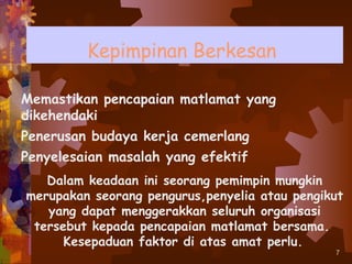 Kepimpinan Berkesan

Memastikan pencapaian matlamat yang
dikehendaki
Penerusan budaya kerja cemerlang
Penyelesaian masalah yang efektif
   Dalam keadaan ini seorang pemimpin mungkin
merupakan seorang pengurus,penyelia atau pengikut
   yang dapat menggerakkan seluruh organisasi
 tersebut kepada pencapaian matlamat bersama.
      Kesepaduan faktor di atas amat perlu.
                                               7
 