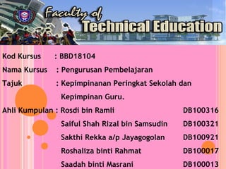 Kod Kursus : BBD18104
Nama Kursus : Pengurusan Pembelajaran
Tajuk : Kepimpinanan Peringkat Sekolah dan
Kepimpinan Guru.
Ahli Kumpulan : Rosdi bin Ramli DB100316
Saiful Shah Rizal bin Samsudin DB100321
Sakthi Rekka a/p Jayagogolan DB100921
Roshaliza binti Rahmat DB100017
Saadah binti Masrani DB100013
 