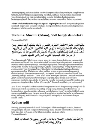 Pemimpin yang berkesan dalam sesebuah organisasi adalah pemimpin yang bersifat
terbuka, menerima pandangan orang bawahan, sentiasa mendapatkan maklumat
yang benar dan tepat bagi melaksanakan sesuatu tindakan, berkemahiran,
bertanggungjawab dan sntiasa mewujudkan suasana yang selesa dalam organisasi.

Islam telah meletakkan syarat-syarat kepimpinan untuk menjamin Kejayaan
sesebuah negara dan kerajaan sekaligus mempermodelkan Islam dalam kepimpinan
dan pemerintahan, antaranya ialah,


Pertama: Muslim (Islam), ‘akil baligh dan lelaki
Firman Allah SWT:

‫يكـأيهج ا والذين ءوام  ُ وا ال تتخ  ُ وا وا َنْفيهود دووالنصكـر ى أدو ِفيءآء بعضهم أدو ِفيءآء بعض دومن‬
  َ‫اَ اَ وُّ اَ اَّ ِ اَ اَ اَنوَنْ اَ اَ اَّ ِذدوَنْ لاَ  ُ اَ اَ اَّ اَ اَ اَ َنْلاَ اَ اَ َنْ  ُ  ُ َنْ اَ َنْلاَ  ُ اَ َنْ  ٍ اَ ا‬
 ‫يتولهم منكم فإنه منهم إن والل ال يهد ى والقوم والظكـلمفين - فتر ى والذين ف ى قلوبهم‬
    ِ ِ ُ ُ  ِ َ‫اَ اَ اَاَّ  ُ َنْ  ِّ  ُ َنْ اَ ِ اَّ  ُ ِ َنْ  ُ َنْ ِ اَّ اَّ اَ اَ َنْ ِ َنْ اَ َنْ اَ اَّ ِ ِ اَ اَ اَ اَ اَّ ِ ا‬
                                                                                    َ‫ا‬
ِ ْ‫اَّ اَ اَ َنْ ِ اَ ِ َنْ اَ َن‬
‫مرض يسكـرعون ففيهم يقولون نخش ى أن تصفيبنج ا دئآئرة فعس ى والل أن يأت ى بج الفتح‬
                              ُ         َ‫اَّ اَ  ٌ  ُ اَ ِ  ُ اَ ِ ِ َنْ اَ  ُ  ُ اَ اَ َنْ اَ اَ  ُ ِ اَ اَ اَ ِ اَ  ٌ اَ اَ ا‬
                       َ‫اَ َنْ اَ َنْ  ٍ  ِّ َنْ ِ ِ ِ ف ُ َنْ ِحوَنْ اَ اَ اَ اَ اَردوَنْ ِ اَ  ُ ِ ِ َنْ اَ ِ ِ ا‬
                       ‫أدو أمر من عنده اَفيصب  ُ وا عل ى مءآ أس وُّ وا ف ى أنفسهم نكـدمفين‬
Yang bermaksud :” Hai orang-orang yang beriman, janganlah kamu mengambil
orang-orang Yahudi dan Nasrani menjadi pemimpin-pemimpin(mu); sebahagian
mereka adalah pemimpin bagi sebahagian yang lain. barangsiapa diantara kamu
mengambil mereka menjadi pemimpin, Maka sesungguhnya orang itu termasuk
golongan mereka. Sesungguhnya Allah tidak memberi petunjuk kepada orang-
orang yang zalim. Maka kamu akan melihat orang-orang yang ada penyakit
dalam hatinya (orang-orang munafik) bersegera mendekati mereka (Yahudi dan
Nasrani), seraya berkata: "Kami takut akan mendapat bencana". Mudah-mudahan
Allah akan mendatangkan kemenangan (kepada Rasul-Nya), atau sesuatu
keputusan dari sisi-Nya. Maka kerana itu, mereka menjadi menyesal terhadap apa
yang mereka rahasiakan dalam diri mereka”. Surah al-maaidah ayat 51dan52.(1)

Ayat di atas menjelaskan kerjasama dalam gerakan islam dengan orang-orang kafir di
atas dasar politik akan menjauhkan lagi orang-orang Islam daripada mereka. Ini
kerana, Islam mengharamkan sebarang jenis ketaatan (wala’) kepada ahli kitab yang
mempunyai akidah yang hampir sama dengan Islam, apatah lagi wala’ kepada orang-
orang kafir yang akidah mereka langsung tidak mempunyai persamaan dengan
akidah Islam.

Kedua: Adil
Seorang pemimpin mestilah tidak fasik seperti tidak meninggalkan solat, beramal
dengan segala amalan yang di ketahui selagi mana amalan tersebut tidak menyalahi
kata-kata dan perbuatan serta tidak menyalahi landasan islam.
Firman Allah swt,

   ِ َ‫ِ اَّ اَّ اَ َنْ  ُ  ُ ِ َنْ اَ َنْ ِ اَ َنْ َنْ اَ ِ اَِ اَ ِ ِ َنْ  ُ َنْ اَ اَ اَ َنْ اَ اَ ِ َنْ اَ َنْ اَ ِ اَ َنْ  ُ َنْ ا‬
   ‫إن والل يأمر بج العدل دوواإلحسج ان دوإيتءآء ذ ى والقرب ى دوينه ى عن والفحشج اء دووالمنكر‬                                  َ‫ا‬
                                             َ‫اَ َنْ اَ َنْ اَ ِ  ُ  ُ َنْ اَ اَاَّ  ُ َنْ اَذ اَّ  ُ ا‬
                                             ‫دووالبغ ى يعظكم لعلكم ت اَكردون‬
 