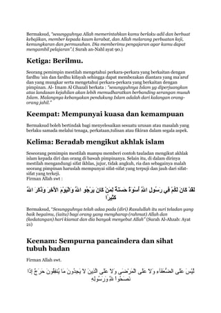 Bermaksud, “sesungguhnya Allah memerintahkan kamu berlaku adil dan berbuat
kebajikan, member kepada kaum kerabat, dan Allah melarang perbuatan keji,
kemungkaran dan permusuhan. Dia memberimu pengajaran agar kamu dapat
mengambil pelajaran”.( Surah an-Nahl ayat 90.)

Ketiga: Berilmu.
Seorang pemimpin mestilah mengetahui perkara-perkara yang berkaitan dengan
fardhu ‘ain dan fardhu kifayah sehingga dapat membezakan diantara yang ma’aruf
dan yang mungkar serta mengetahui perkara-perkara yang berkaitan dengan
pimpinan. Al- Imam Al Ghazali berkata : "sesungguhnya Islam yg diperjuangkan
atas landasan kejahilan akan lebih memudharatkan berbanding serangan musuh
Islam. Malangnya kebanyakan pendukung Islam adalah dari kalangan orang-
orang jahil.”

Keempat: Mempunyai kuasa dan kemampuan
Bermaksud boleh bertindak bagi menyelesaikan sesuatu urusan atau masalah yang
berlaku samada melalui tenaga, perkataan,tulisan atau fikiran dalam segala aspek.

Kelima: Beradab mengikut akhlak islam
Seseorang pemimpin mestilah mampu memberi contoh tauladan mengikut akhlak
islam kepada diri dan orang di bawah pimpinanya. Selain itu, di dalam dirinya
mestilah mengandungi sifat ikhlas, jujur, tidak angkuh, ria dan sebagainya malah
seorang pimpinan haruslah mempunyai sifat-sifat yang terpuji dan jauh dari sifat-
sifat yang terkeji.
Firman Allah swt :

َ‫ا‬
َّ‫اَ اَ اَ اَ اَ  ُ َنْ ِ اَ  ُ ِ اَّ  ُ َنْ اَ  ٌ اَ اَ اَ  ٌ ِ اَ َنْ اَ اَ اَ َنْ  ُ اَّ اَ لاَ َنْ اَ اََنْ ِ اَ اَ اَ اَ اَ ا‬
‫لقدَنْ كج ان لكم ف ي رسول والل أسوة حسنة لمن كج ان يرجو والل دووا َنْفيوم والخر دوذكر والل‬
                                         َ‫ا‬                                                    ِ
                                                              ‫كثفيروا‬
                                                                ً ‫اَ ِ ف‬
Bermaksud, “Sesungguhnya telah adaa pada (diri) Rasulullah itu suri teladan yang
baik begaimu, (iaitu) bagi orang yang mengharap (rahmat) Allah dan
(kedatangan) hari kiamat dan dia banyak menyebut Allah” (Surah Al-Ahzab: Ayat
21)


Keenam: Sempurna pancaindera dan sihat
tubuh badan
Firman Allah swt.

‫لي ع َ عل ى الضعفءآء وال عل ى المرض ى وال عل ى الذنين ال نيجدون م ا نيفنفقنون حرج إذا‬
 َ ‫ُّ ع َ ع َ  ِ ع َ ع َ ع َع َ  َسْ ع َ  َسْ ع َ ع َ ع َ ع َع َ ّ  ِ ع َ ع َ ع َ  ِ نوُ ع َ ع َ نوُ  ِ نوُ ع َ ع َ ع َ إ ٌ  ِ ع‬ َ ‫ّ  َسْس ع َع‬
                                                              ِ  ِ  ُ‫ع َ ع َ نوُ  َسْ ّ ع َ ع َ نو‬
                                                              ‫نصحنوا لِل ورسنوله‬ِ 
 