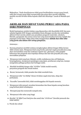 Maksudnya, "tiada dosa(lantaran tidak pergi berjihad)atas orang2 yang lemah,
   sakit dan orang2 yang tidak memperolehi apa yang akan mereka nafkahka,
   apabila mereka berlaku ikhlas kepada Allah dan Rasulnya" (surah al-Maidah ayat
   91.)


   AKHLAK DAN SIFAT YANG PERLU ADA PADA
   DIRI PIMPINAN
   Model kepimpinan melalui teladan yang dipamerkan oleh Rasulullah SAW dan para
   sahabat baginda SAW dengan meletakkan dunia ditangan mereka dan meletakkan
   akhirat di hati mereka adalah asas penolakan pengaruh materialis, sekularis,
   liberalis, paragmatis dan semua unsur luar yang mencemarkan kesucian Aqidah dan
   pegangan Umat Islam. Maka islam telah menggariskan akhlak dan sifat-sifat
   yang perlu ada dalam diri setiap pimpinan.

   Antaranya :

1. Seorang pimpinan mestilah sentiasa mengharapkan akhirat dengan ikhlas kerana
   Allah semata-mata. Mempunyai hati yang bersih, jauh dari segala penyakit jiwa yang
   akan meruntuhkan amal dan usahanya seperti riya’, gila kuasa, cinta pangkat
   kebesaran dan pengaruh atau terpedaya dirinya dan lain-lain penyakit jiwa yang
   merosakkan pimpinan.

2. Mempunyai akal yang kuat, hikmah, cerdik cendiakawan dan arif bijaksana,
   berpengalaman, mempunyai pandangan yang tajam, pembacaan yang luas, mampu
   mengetahui pelbagai perkara dari berbagai sudut.

3. Mestilah berakhlak dengan sifat “Al-Hilm” (tidak mudah marah),
   penyantun,pengasih dan lemah lembut.

4. Berani, bermaruah, tidak penakut dan tidak membabi buta.

5. Mempunyai sifat “As-Siddiq” (benar di dalam segala kata-kata, sikap dan
   perbuatan).

6. Tawadhu’ (merendah diri), tidak membanggakan diri kepada menusia.

7. Mempunyai sifat pemaaf, menahan kemarahan dan ihsan kepada oerang bawahan
   yang berbuat jahat terhadapnya.

8. Menepati janji dan memenuhi sumpah setia.

9. Mempunyai sifat sabar yang tinggi

10. Bersifat “Al-‘Iffah”(suci hati,jiwa dan amal) dan “Al-Kiram” (bersifat pemurah dan
    tidak bakhil).

11. Warak dan zuhud
 