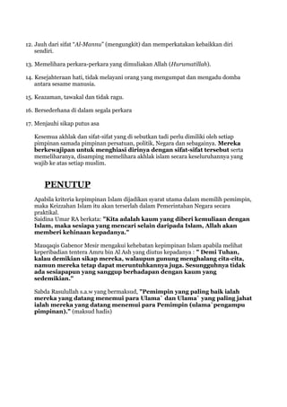 12. Jauh dari sifat “Al-Mannu” (mengungkit) dan memperkatakan kebaikkan diri
    sendiri.

13. Memelihara perkara-perkara yang dimuliakan Allah (Hurumatillah).

14. Kesejahteraan hati, tidak melayani orang yang mengumpat dan mengadu domba
    antara sesame manusia.

15. Keazaman, tawakal dan tidak ragu.

16. Bersederhana di dalam segala perkara

17. Menjauhi sikap putus asa

   Kesemua akhlak dan sifat-sifat yang di sebutkan tadi perlu dimiliki oleh setiap
   pimpinan samada pimpinan persatuan, politik, Negara dan sebagainya. Mereka
   berkewajipan untuk menghiasi dirinya dengan sifat-sifat tersebut serta
   memeliharanya, disamping memelihara akhlak islam secara keseluruhannya yang
   wajib ke atas setiap muslim.


       PENUTUP
   Apabila kriteria kepimpinan Islam dijadikan syarat utama dalam memilih pemimpin,
   maka Keizzahan Islam itu akan terserlah dalam Pemerintahan Negara secara
   praktikal.
   Saidina Umar RA berkata: "Kita adalah kaum yang diberi kemuliaan dengan
   Islam, maka sesiapa yang mencari selain daripada Islam, Allah akan
   memberi kehinaan kepadanya."

   Mauqaqis Gabenor Mesir mengakui kehebatan kepimpinan Islam apabila melihat
   keperibadian tentera Amru bin Al Ash yang diutus kepadanya : " Demi Tuhan,
   kalau demikian sikap mereka, walaupun gunung menghalang cita-cita,
   namun mereka tetap dapat meruntuhkannya juga. Sesungguhnya tidak
   ada sesiapapun yang sanggup berhadapan dengan kaum yang
   sedemikian."

   Sabda Rasulullah s.a.w yang bermaksud, "Pemimpin yang paling baik ialah
   mereka yang datang menemui para Ulama` dan Ulama` yang paling jahat
   ialah mereka yang datang menemui para Pemimpin (ulama`pengampu
   pimpinan)." (maksud hadis)
 