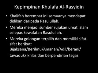 Kepimpinan Khulafa Al-Rasyidin
• Khalifah berempat ini semuanya mendapat
  didikan daripada Rasulullah.
• Mereka menjadi sumber rujukan umat Islam
  selepas kewafatan Rasulullah.
• Mereka golongan terpilih dan memiliki sifat-
  sifat berikut:
  Bijaksana/Berilmu/Amanah/Adil/berani/
  tawaduk/ikhlas dan berpendirian tegas
 