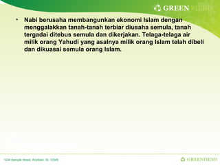 GREEN FIEND
        • Nabi berusaha membangunkan ekonomi Islam dengan
          menggalakkan tanah-tanah terbiar diusaha semula, tanah
          tergadai ditebus semula dan dikerjakan. Telaga-telaga air
          milik orang Yahudi yang asalnya milik orang Islam telah dibeli
          dan dikuasai semula orang Islam.




1234 Sample Street, Anytown, St. 12345                            GREENFIEND
 