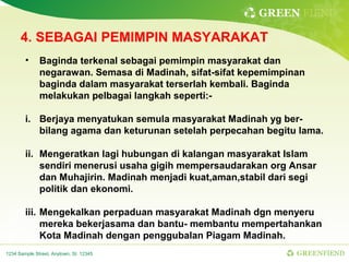GREEN FIEND

      4. SEBAGAI PEMIMPIN MASYARAKAT
        •     Baginda terkenal sebagai pemimpin masyarakat dan
              negarawan. Semasa di Madinah, sifat-sifat kepemimpinan
              baginda dalam masyarakat terserlah kembali. Baginda
              melakukan pelbagai langkah seperti:-

        i. Berjaya menyatukan semula masyarakat Madinah yg ber-
           bilang agama dan keturunan setelah perpecahan begitu lama.

        ii. Mengeratkan lagi hubungan di kalangan masyarakat Islam
            sendiri menerusi usaha gigih mempersaudarakan org Ansar
            dan Muhajirin. Madinah menjadi kuat,aman,stabil dari segi
            politik dan ekonomi.

        iii. Mengekalkan perpaduan masyarakat Madinah dgn menyeru
             mereka bekerjasama dan bantu- membantu mempertahankan
             Kota Madinah dengan penggubalan Piagam Madinah.
1234 Sample Street, Anytown, St. 12345                            GREENFIEND
 
