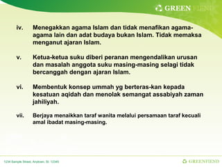 GREEN FIEND

        iv.        Menegakkan agama Islam dan tidak menafikan agama-
                   agama lain dan adat budaya bukan Islam. Tidak memaksa
                   menganut ajaran Islam.

        v.         Ketua-ketua suku diberi peranan mengendalikan urusan
                   dan masalah anggota suku masing-masing selagi tidak
                   bercanggah dengan ajaran Islam.

        vi.        Membentuk konsep ummah yg berteras-kan kepada
                   kesatuan aqidah dan menolak semangat assabiyah zaman
                   jahiliyah.

        vii.       Berjaya menaikkan taraf wanita melalui persamaan taraf kecuali
                   amal ibadat masing-masing.




1234 Sample Street, Anytown, St. 12345                                      GREENFIEND
 