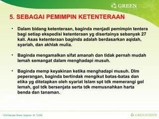 GREEN FIEND

      5. SEBAGAI PEMIMPIN KETENTERAAN
        • Dalam bidang ketenteraan, baginda menjadi pemimpin tentera
          bagi setiap ekspedisi ketenteraan yg disertainya sebanyak 27
          kali. Asas ketenteraan baginda adalah berdasarkan aqidah,
          syariah, dan akhlak mulia.

        • Baginda mengamalkan sifat amanah dan tidak pernah mudah
          lemah semangat dalam menghadapi musuh.

        • Baginda memp keyakinan ketika menghadapi musuh. Dlm
          peperangan, baginda bertindak mengikut batas-batas dan
          etika yg ditetapkan oleh syariat Islam spt tdk memerangi gol
          lemah, gol tdk bersenjata serta tdk memusnahkan harta
          benda dan tanaman.




1234 Sample Street, Anytown, St. 12345                           GREENFIEND
 