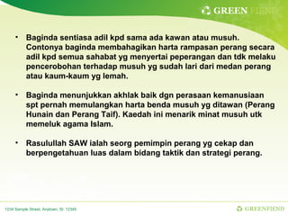 GREEN FIEND

     • Baginda sentiasa adil kpd sama ada kawan atau musuh.
       Contonya baginda membahagikan harta rampasan perang secara
       adil kpd semua sahabat yg menyertai peperangan dan tdk melaku
       pencerobohan terhadap musuh yg sudah lari dari medan perang
       atau kaum-kaum yg lemah.

     • Baginda menunjukkan akhlak baik dgn perasaan kemanusiaan
       spt pernah memulangkan harta benda musuh yg ditawan (Perang
       Hunain dan Perang Taif). Kaedah ini menarik minat musuh utk
       memeluk agama Islam.

     • Rasulullah SAW ialah seorg pemimpin perang yg cekap dan
       berpengetahuan luas dalam bidang taktik dan strategi perang.




1234 Sample Street, Anytown, St. 12345                        GREENFIEND
 