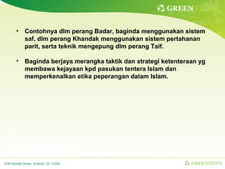 GREEN FIEND


        • Contohnya dlm perang Badar, baginda menggunakan sistem
          saf, dlm perang Khandak menggunakan sistem pertahanan
          parit, serta teknik mengepung dlm perang Taif.

        • Baginda berjaya merangka taktik dan strategi ketenteraan yg
          membawa kejayaan kpd pasukan tentera Islam dan
          memperkenalkan etika peperangan dalam Islam.




1234 Sample Street, Anytown, St. 12345                          GREENFIEND
 