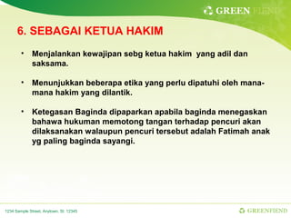 GREEN FIEND

      6. SEBAGAI KETUA HAKIM
        •     Menjalankan kewajipan sebg ketua hakim yang adil dan
              saksama.

        •     Menunjukkan beberapa etika yang perlu dipatuhi oleh mana-
              mana hakim yang dilantik.

        •     Ketegasan Baginda dipaparkan apabila baginda menegaskan
              bahawa hukuman memotong tangan terhadap pencuri akan
              dilaksanakan walaupun pencuri tersebut adalah Fatimah anak
              yg paling baginda sayangi.




1234 Sample Street, Anytown, St. 12345                            GREENFIEND
 