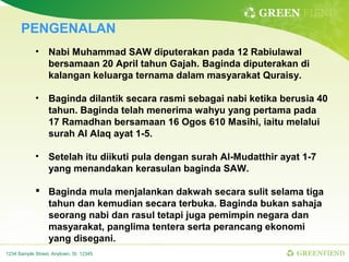 GREEN FIEND
      PENGENALAN
            •     Nabi Muhammad SAW diputerakan pada 12 Rabiulawal
                  bersamaan 20 April tahun Gajah. Baginda diputerakan di
                  kalangan keluarga ternama dalam masyarakat Quraisy.

            •     Baginda dilantik secara rasmi sebagai nabi ketika berusia 40
                  tahun. Baginda telah menerima wahyu yang pertama pada
                  17 Ramadhan bersamaan 16 Ogos 610 Masihi, iaitu melalui
                  surah Al Alaq ayat 1-5.

            •     Setelah itu diikuti pula dengan surah Al-Mudatthir ayat 1-7
                  yang menandakan kerasulan baginda SAW.

             Baginda mula menjalankan dakwah secara sulit selama tiga
              tahun dan kemudian secara terbuka. Baginda bukan sahaja
              seorang nabi dan rasul tetapi juga pemimpin negara dan
              masyarakat, panglima tentera serta perancang ekonomi
              yang disegani.
1234 Sample Street, Anytown, St. 12345                                  GREENFIEND
 