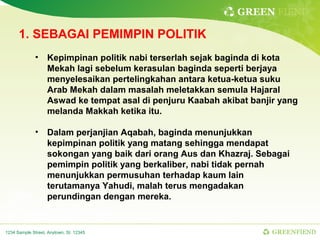 GREEN FIEND

      1. SEBAGAI PEMIMPIN POLITIK
              •    Kepimpinan politik nabi terserlah sejak baginda di kota
                   Mekah lagi sebelum kerasulan baginda seperti berjaya
                   menyelesaikan pertelingkahan antara ketua-ketua suku
                   Arab Mekah dalam masalah meletakkan semula Hajaral
                   Aswad ke tempat asal di penjuru Kaabah akibat banjir yang
                   melanda Makkah ketika itu.

              •    Dalam perjanjian Aqabah, baginda menunjukkan
                   kepimpinan politik yang matang sehingga mendapat
                   sokongan yang baik dari orang Aus dan Khazraj. Sebagai
                   pemimpin politik yang berkaliber, nabi tidak pernah
                   menunjukkan permusuhan terhadap kaum lain
                   terutamanya Yahudi, malah terus mengadakan
                   perundingan dengan mereka.


1234 Sample Street, Anytown, St. 12345                                GREENFIEND
 
