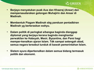 GREEN FIEND

        • Berjaya menyatukan puak Aus dan Khazraj (Ansar) dan
          mempersaudarakan golongan Muhajirin dan Ansar di
          Madinah.

        • Membentuk Piagam Madinah sbg panduan pentadbiran
          Madinah yg berteraskan wahyu.

        • Dalam politik di peringkat a/bangsa baginda dianggap
          diplomat yang berjaya kerana baginda menghantar
          perwakilan ke Habsyah, Mesir, Byzantine, dan Parsi bagi
          memper-kenalkan ajaran Islam. Tdk sampai setengah abad,
          semua negara tersebut tunduk di bawah pemerintahan Islam.

        • Sistem syura diperkenalkan dalam semua bidang termasuk
          politik dan ekonomi.




1234 Sample Street, Anytown, St. 12345                          GREENFIEND
 