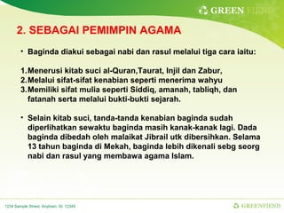 GREEN FIEND

      2. SEBAGAI PEMIMPIN AGAMA
        • Baginda diakui sebagai nabi dan rasul melalui tiga cara iaitu:

        1.Menerusi kitab suci al-Quran,Taurat, Injil dan Zabur,
        2.Melalui sifat-sifat kenabian seperti menerima wahyu
        3.Memiliki sifat mulia seperti Siddiq, amanah, tabliqh, dan
          fatanah serta melalui bukti-bukti sejarah.

        • Selain kitab suci, tanda-tanda kenabian baginda sudah
          diperlihatkan sewaktu baginda masih kanak-kanak lagi. Dada
          baginda dibedah oleh malaikat Jibrail utk dibersihkan. Selama
          13 tahun baginda di Mekah, baginda lebih dikenali sebg seorg
          nabi dan rasul yang membawa agama Islam.




1234 Sample Street, Anytown, St. 12345                                GREENFIEND
 