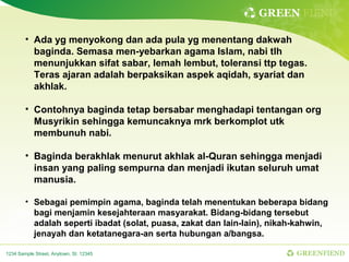 GREEN FIEND

        • Ada yg menyokong dan ada pula yg menentang dakwah
          baginda. Semasa men-yebarkan agama Islam, nabi tlh
          menunjukkan sifat sabar, lemah lembut, toleransi ttp tegas.
          Teras ajaran adalah berpaksikan aspek aqidah, syariat dan
          akhlak.

        • Contohnya baginda tetap bersabar menghadapi tentangan org
          Musyrikin sehingga kemuncaknya mrk berkomplot utk
          membunuh nabi.

        • Baginda berakhlak menurut akhlak al-Quran sehingga menjadi
          insan yang paling sempurna dan menjadi ikutan seluruh umat
          manusia.

        • Sebagai pemimpin agama, baginda telah menentukan beberapa bidang
          bagi menjamin kesejahteraan masyarakat. Bidang-bidang tersebut
          adalah seperti ibadat (solat, puasa, zakat dan lain-lain), nikah-kahwin,
          jenayah dan ketatanegara-an serta hubungan a/bangsa.

1234 Sample Street, Anytown, St. 12345                                    GREENFIEND
 