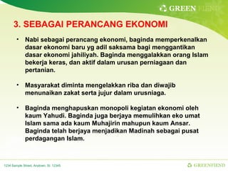 GREEN FIEND

      3. SEBAGAI PERANCANG EKONOMI
        • Nabi sebagai perancang ekonomi, baginda memperkenalkan
          dasar ekonomi baru yg adil saksama bagi menggantikan
          dasar ekonomi jahiliyah. Baginda menggalakkan orang Islam
          bekerja keras, dan aktif dalam urusan perniagaan dan
          pertanian.

        • Masyarakat diminta mengelakkan riba dan diwajib
          menunaikan zakat serta jujur dalam urusniaga.

        • Baginda menghapuskan monopoli kegiatan ekonomi oleh
          kaum Yahudi. Baginda juga berjaya memulihkan eko umat
          Islam sama ada kaum Muhajirin mahupun kaum Ansar.
          Baginda telah berjaya menjadikan Madinah sebagai pusat
          perdagangan Islam.



1234 Sample Street, Anytown, St. 12345                        GREENFIEND
 