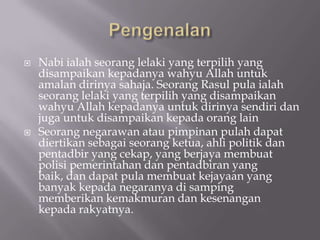    Nabi ialah seorang lelaki yang terpilih yang
    disampaikan kepadanya wahyu Allah untuk
    amalan dirinya sahaja. Seorang Rasul pula ialah
    seorang lelaki yang terpilih yang disampaikan
    wahyu Allah kepadanya untuk dirinya sendiri dan
    juga untuk disampaikan kepada orang lain
   Seorang negarawan atau pimpinan pulah dapat
    diertikan sebagai seorang ketua, ahli politik dan
    pentadbir yang cekap, yang berjaya membuat
    polisi pemerintahan dan pentadbiran yang
    baik, dan dapat pula membuat kejayaan yang
    banyak kepada negaranya di samping
    memberikan kemakmuran dan kesenangan
    kepada rakyatnya.
 
