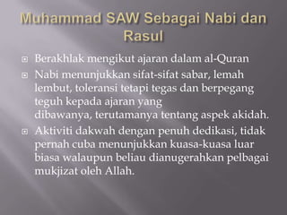    Berakhlak mengikut ajaran dalam al-Quran
   Nabi menunjukkan sifat-sifat sabar, lemah
    lembut, toleransi tetapi tegas dan berpegang
    teguh kepada ajaran yang
    dibawanya, terutamanya tentang aspek akidah.
   Aktiviti dakwah dengan penuh dedikasi, tidak
    pernah cuba menunjukkan kuasa-kuasa luar
    biasa walaupun beliau dianugerahkan pelbagai
    mukjizat oleh Allah.
 