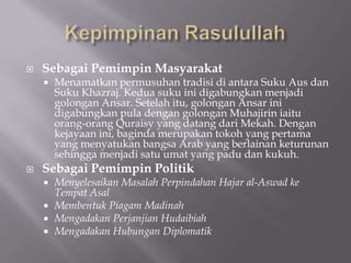    Sebagai Pemimpin Masyarakat
       Menamatkan permusuhan tradisi di antara Suku Aus dan
        Suku Khazraj. Kedua suku ini digabungkan menjadi
        golongan Ansar. Setelah itu, golongan Ansar ini
        digabungkan pula dengan golongan Muhajirin iaitu
        orang-orang Quraisy yang datang dari Mekah. Dengan
        kejayaan ini, baginda merupakan tokoh yang pertama
        yang menyatukan bangsa Arab yang berlainan keturunan
        sehingga menjadi satu umat yang padu dan kukuh.
   Sebagai Pemimpin Politik
     Menyelesaikan Masalah Perpindahan Hajar al-Aswad ke
      Tempat Asal
     Membentuk Piagam Madinah
     Mengadakan Perjanjian Hudaibiah
     Mengadakan Hubungan Diplomatik
 