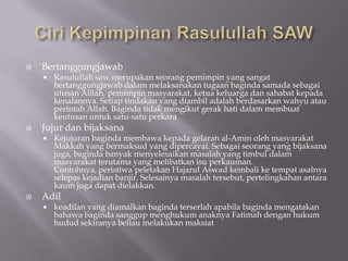    Bertanggungjawab
       Rasulullah saw merupakan seorang pemimpin yang sangat
        bertanggungjawab dalam melaksanakan tugaan baginda samada sebagai
        utusan Alllah, pemimpin masyarakat, ketua keluarga dan sahabat kepada
        kenalannya. Setiap tindakan yang diambil adalah berdasarkan wahyu atau
        perintah Allah. Baginda tidak mengikut gerak hati dalam membuat
        keutusan untuk satu-satu perkara
   Jujur dan bijaksana
       Kejujuran baginda membawa kepada gelaran al-Amin oleh masyarakat
        Makkah yang bermaksud yang dipercayai. Sebagai seorang yang bijaksana
        juga, baginda banyak menyelesaikan masalah yang timbul dalam
        masyarakat terutama yang melibatkan isu perkauman.
        Contohnya, peristiwa peletakan Hajarul Aswad kembali ke tempat asalnya
        selepas kejadian banjir. Selesainya masalah tersebut, pertelingkahan antara
        kaum juga dapat dielakkan.
   Adil
       keadilan yang diamalkan baginda terserlah apabila baginda mengatakan
        bahawa baginda sanggup menghukum anaknya Fatimah dengan hukum
        hudud sekiranya beliau melakukan maksiat
 