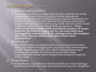    Tegas dan tetap pendirian
       Dalam satu peristiwa sewaktu kafir Quraisy sudah buntu untuk
        melemahkan usaha dakwah baginda melalui penyeksaan
        fizikal, mereka memberi pelbagai tawaran kepada Rasulullah saw
        dengan syarat baginda mesti berhenti berdakwah seperti harta
        yang banyak dan wanita-wanita yang cantik. Namun, ketika itulah
        berlakunya peristiwa yaitu Rasulullah menegaskan : "Demi
        Allah, seandainya mereka boleh meletakkan matahari di tangan
        kananku, dan bulan di tangan kiri ku, aku tetap tidak akan
        meninggalkan urusan dakwah ini, sehingga ianya dimenangkan
        oleh Allah, atau aku dibinasakan dalam usaha untuk
        menuntutnya“
   Mesra rakyat
       Ini terbukti dalam perang Khandak di mana baginda bersama-
        sama para sahabat menggali parit yang besar bagi memerangkap
        musuh. Baginda juga turut serta dalam pelbagai peperangan
        bersama para sahabat dan bukan hanya menjadi orang
        yangmemrintah sahaja malah sebagai ketua panglima angkatan
        tentera Islam
   Pengorbanan
       Pengorbanan yng dilakukan oleh Rasulullah saw tidak terhingga
        banyaknya samada dari segi nyawa,harta,keluarga dan sebagainya
 