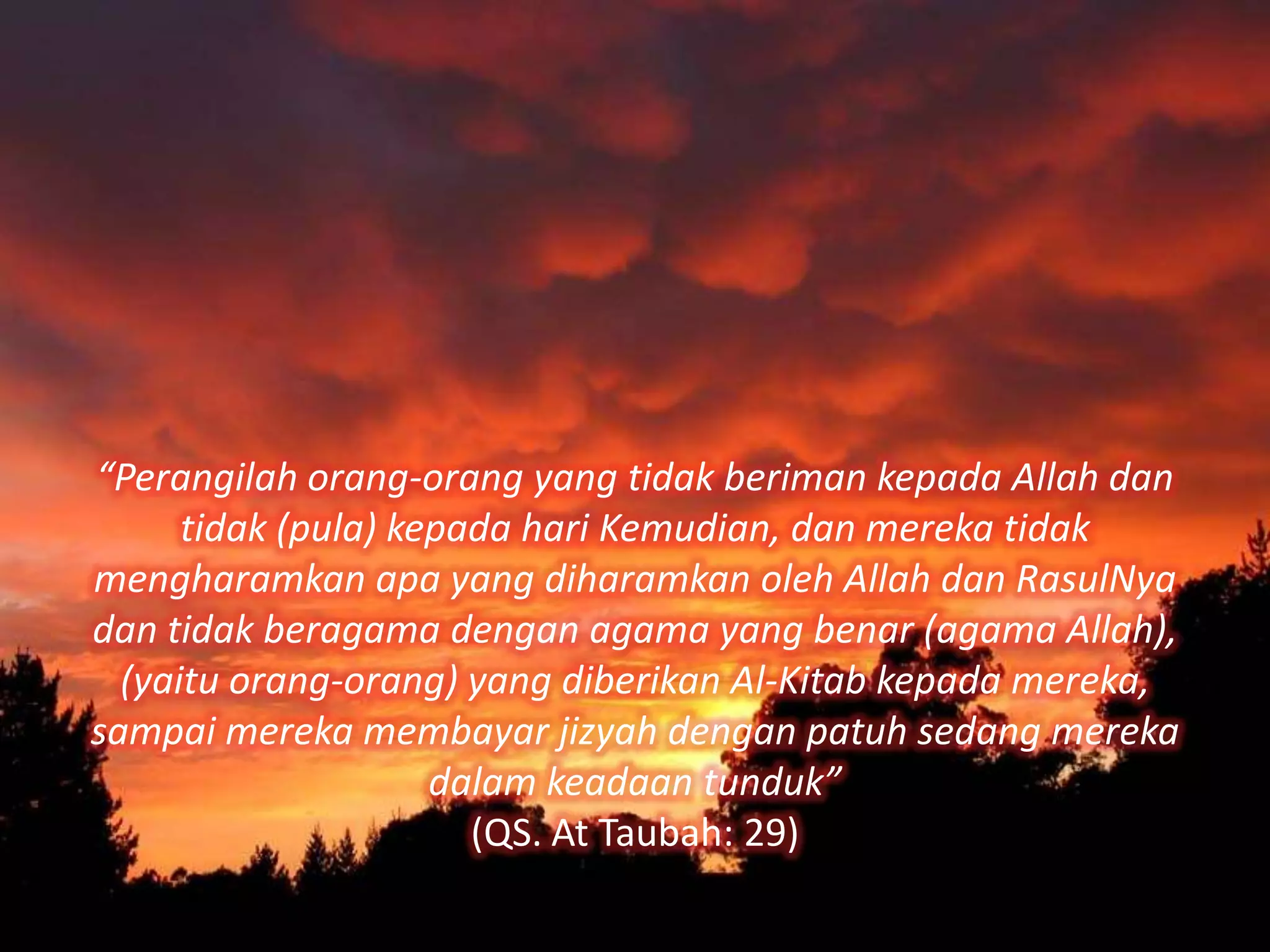 “Perangilah orang-orang yang tidak beriman kepada Allah dan
      tidak (pula) kepada hari Kemudian, dan mereka tidak
mengharamkan apa yang diharamkan oleh Allah dan RasulNya
dan tidak beragama dengan agama yang benar (agama Allah),
  (yaitu orang-orang) yang diberikan Al-Kitab kepada mereka,
sampai mereka membayar jizyah dengan patuh sedang mereka
                     dalam keadaan tunduk”
                       (QS. At Taubah: 29)
 
