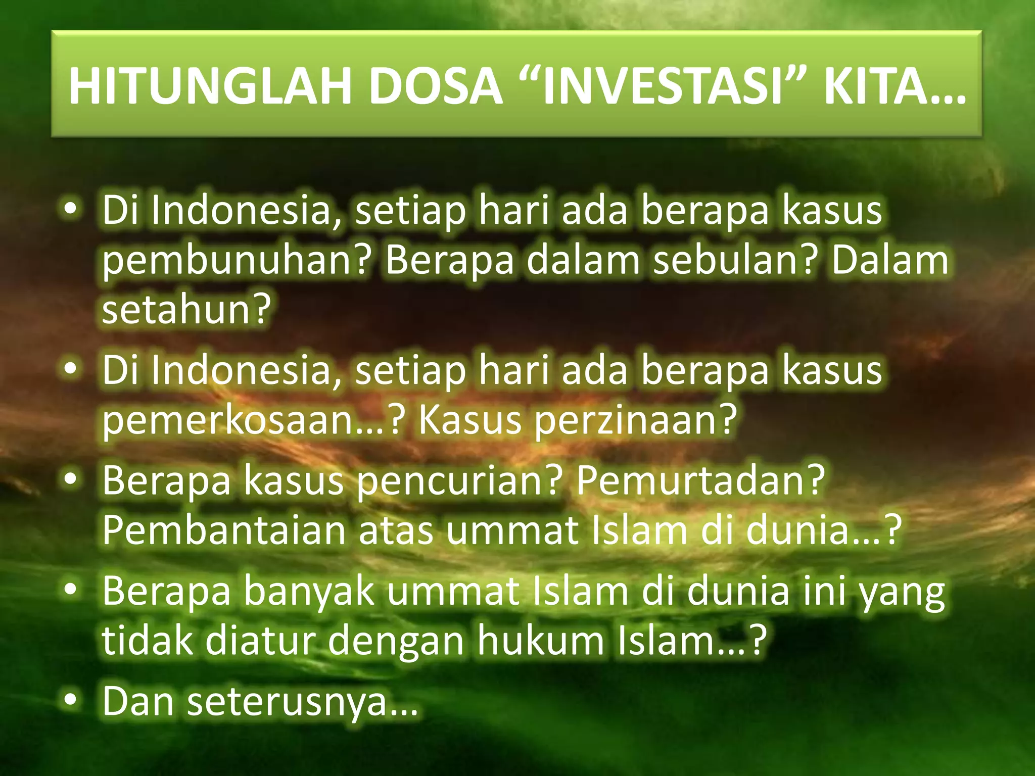 HITUNGLAH DOSA “INVESTASI” KITA…

• Di Indonesia, setiap hari ada berapa kasus
  pembunuhan? Berapa dalam sebulan? Dalam
  setahun?
• Di Indonesia, setiap hari ada berapa kasus
  pemerkosaan…? Kasus perzinaan?
• Berapa kasus pencurian? Pemurtadan?
  Pembantaian atas ummat Islam di dunia…?
• Berapa banyak ummat Islam di dunia ini yang
  tidak diatur dengan hukum Islam…?
• Dan seterusnya…
 