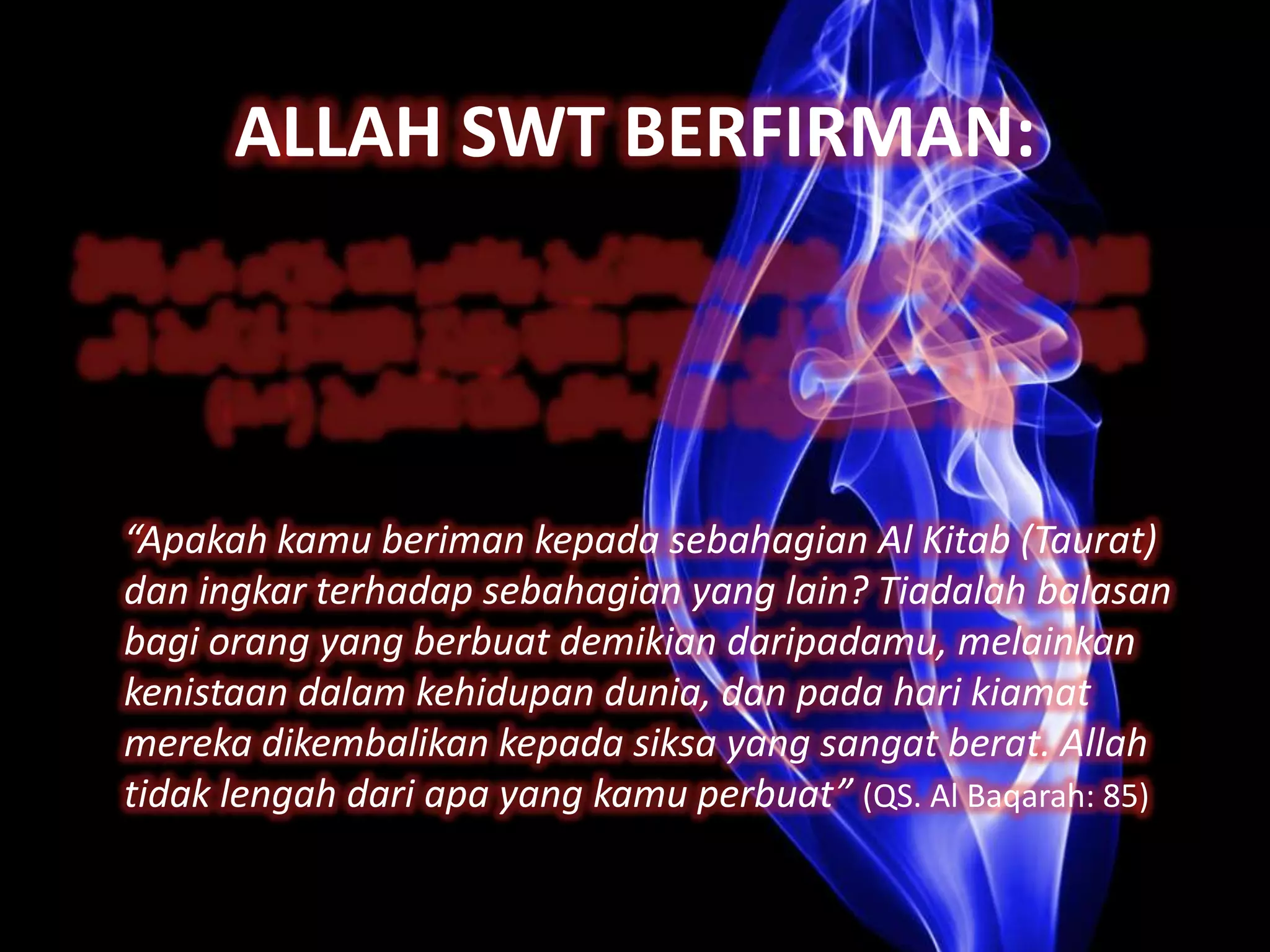 ALLAH SWT BERFIRMAN:




“Apakah kamu beriman kepada sebahagian Al Kitab (Taurat)
dan ingkar terhadap sebahagian yang lain? Tiadalah balasan
bagi orang yang berbuat demikian daripadamu, melainkan
kenistaan dalam kehidupan dunia, dan pada hari kiamat
mereka dikembalikan kepada siksa yang sangat berat. Allah
tidak lengah dari apa yang kamu perbuat” (QS. Al Baqarah: 85)
 