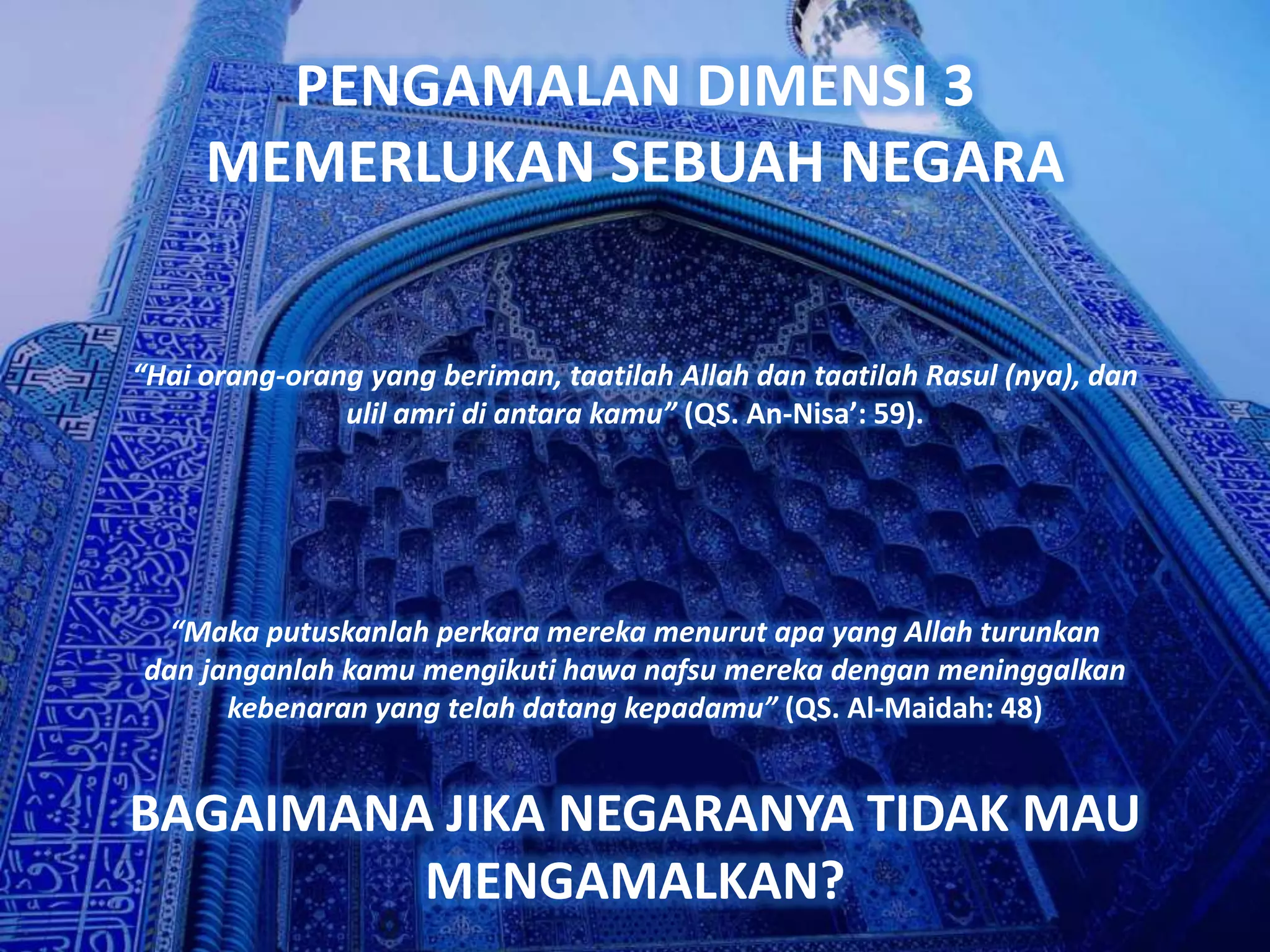 PENGAMALAN DIMENSI 3
     MEMERLUKAN SEBUAH NEGARA


“Hai orang-orang yang beriman, taatilah Allah dan taatilah Rasul (nya), dan
               ulil amri di antara kamu” (QS. An-Nisa’: 59).




  “Maka putuskanlah perkara mereka menurut apa yang Allah turunkan
dan janganlah kamu mengikuti hawa nafsu mereka dengan meninggalkan
      kebenaran yang telah datang kepadamu” (QS. Al-Maidah: 48)


BAGAIMANA JIKA NEGARANYA TIDAK MAU
         MENGAMALKAN?
 