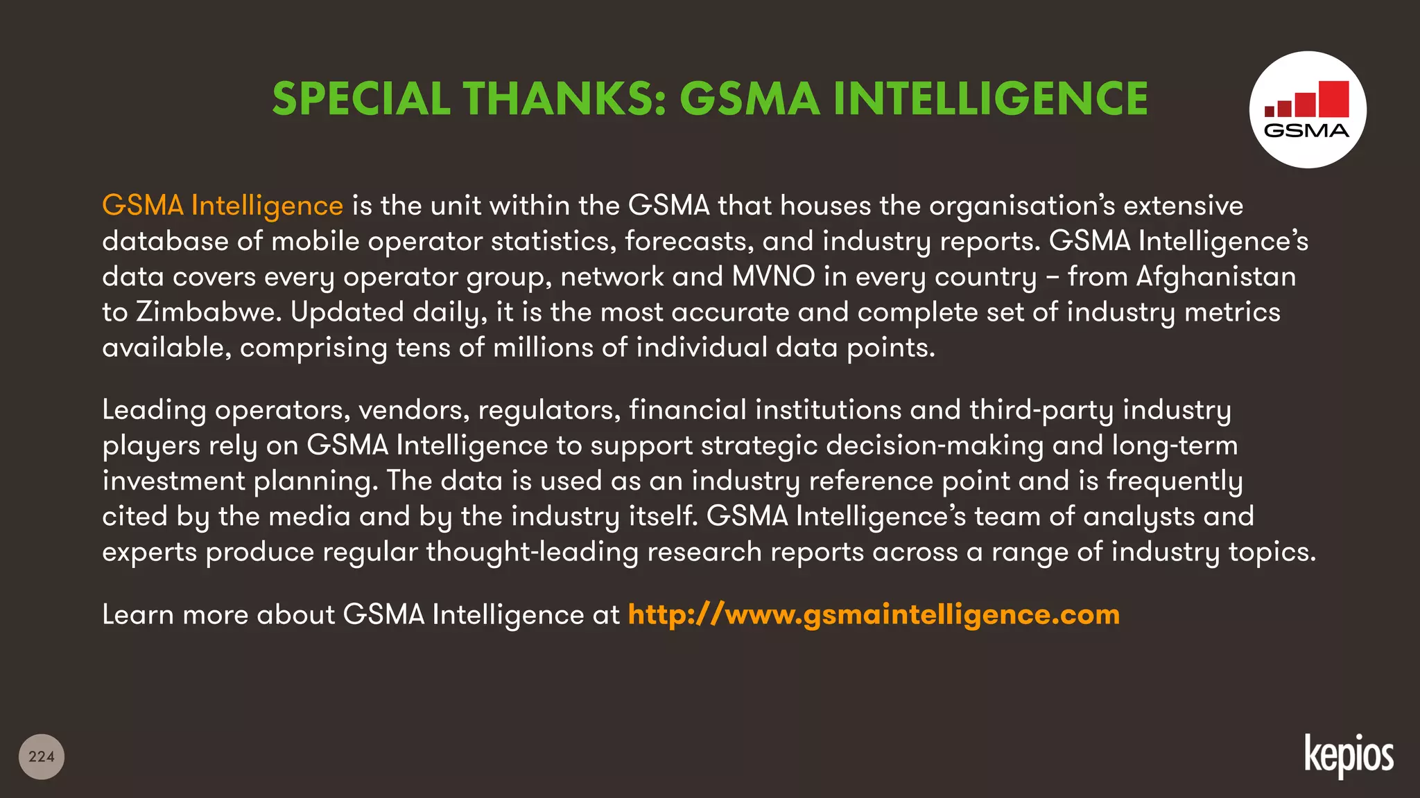224
GSMA Intelligence is the unit within the GSMA that houses the organisation’s extensive
database of mobile operator statistics, forecasts, and industry reports. GSMA Intelligence’s
data covers every operator group, network and MVNO in every country – from Afghanistan
to Zimbabwe. Updated daily, it is the most accurate and complete set of industry metrics
available, comprising tens of millions of individual data points.
Leading operators, vendors, regulators, financial institutions and third-party industry
players rely on GSMA Intelligence to support strategic decision-making and long-term
investment planning. The data is used as an industry reference point and is frequently
cited by the media and by the industry itself. GSMA Intelligence’s team of analysts and
experts produce regular thought-leading research reports across a range of industry topics.
Learn more about GSMA Intelligence at http://www.gsmaintelligence.com
SPECIAL THANKS: GSMA INTELLIGENCE
 