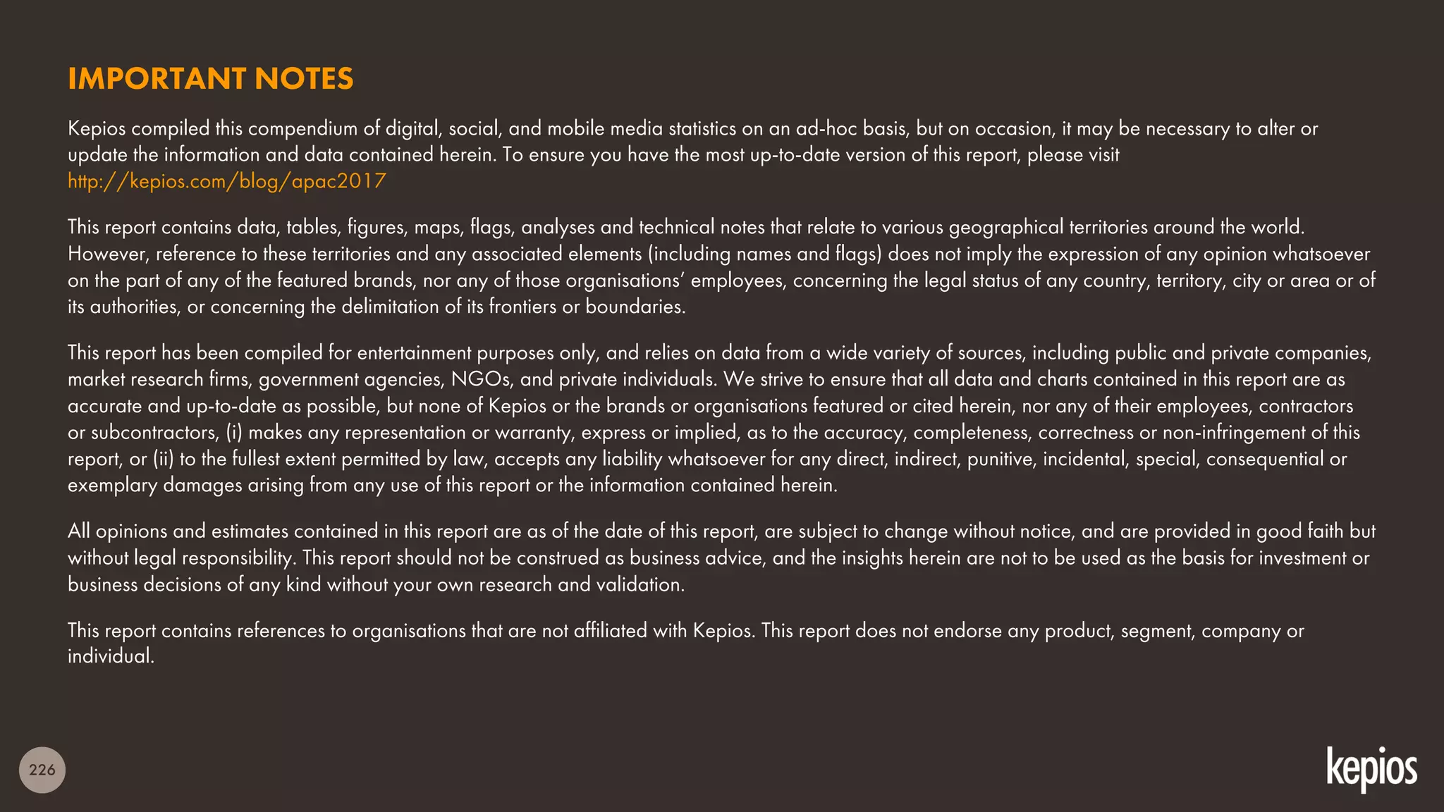 226
IMPORTANT NOTES
Kepios compiled this compendium of digital, social, and mobile media statistics on an ad-hoc basis, but on occasion, it may be necessary to alter or
update the information and data contained herein. To ensure you have the most up-to-date version of this report, please visit
http://kepios.com/blog/apac2017
This report contains data, tables, figures, maps, flags, analyses and technical notes that relate to various geographical territories around the world.
However, reference to these territories and any associated elements (including names and flags) does not imply the expression of any opinion whatsoever
on the part of any of the featured brands, nor any of those organisations’ employees, concerning the legal status of any country, territory, city or area or of
its authorities, or concerning the delimitation of its frontiers or boundaries.
This report has been compiled for entertainment purposes only, and relies on data from a wide variety of sources, including public and private companies,
market research firms, government agencies, NGOs, and private individuals. We strive to ensure that all data and charts contained in this report are as
accurate and up-to-date as possible, but none of Kepios or the brands or organisations featured or cited herein, nor any of their employees, contractors
or subcontractors, (i) makes any representation or warranty, express or implied, as to the accuracy, completeness, correctness or non-infringement of this
report, or (ii) to the fullest extent permitted by law, accepts any liability whatsoever for any direct, indirect, punitive, incidental, special, consequential or
exemplary damages arising from any use of this report or the information contained herein.
All opinions and estimates contained in this report are as of the date of this report, are subject to change without notice, and are provided in good faith but
without legal responsibility. This report should not be construed as business advice, and the insights herein are not to be used as the basis for investment or
business decisions of any kind without your own research and validation.
This report contains references to organisations that are not affiliated with Kepios. This report does not endorse any product, segment, company or
individual.
 