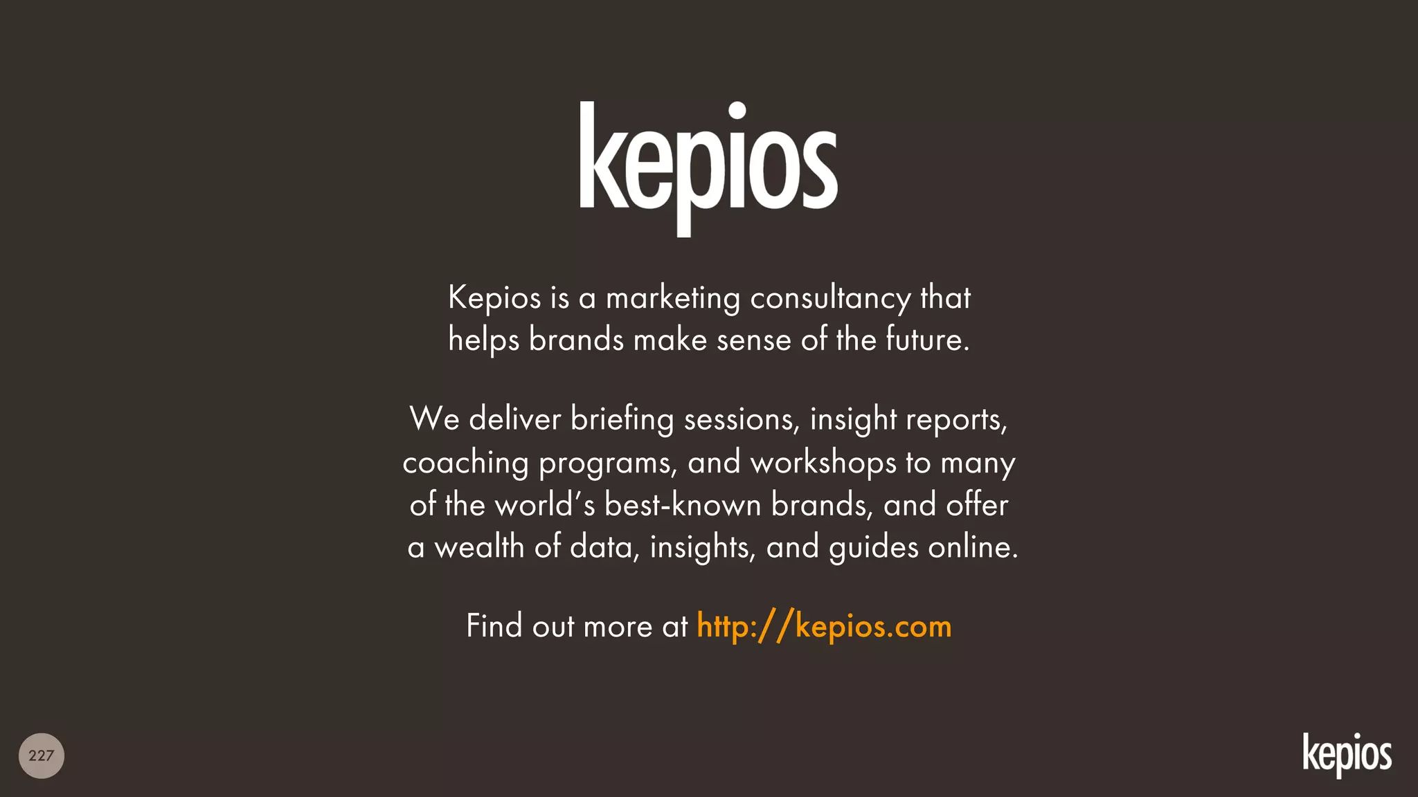 227
Kepios is a marketing consultancy that
helps brands make sense of the future.
We deliver briefing sessions, insight reports,
coaching programs, and workshops to many
of the world’s best-known brands, and offer
a wealth of data, insights, and guides online.
Find out more at http://kepios.com
 