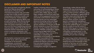 47
This report has been compiled by We Are
Social Ltd (“We Are Social”) and
Hootsuite Inc. (“Hootsuite”) for
informational purposes only, and relies
on data from a wide variety of sources,
including but not limited to public and
private companies, market research
firms, government agencies, NGOs, and
private individuals. While We Are Social
and Hootsuite strive to ensure that all
data and charts contained in this report
are, as at the time of publishing, accurate
and up-to-date, neither We Are Social nor
Hootsuite shall be responsible for any
errors or omissions contained in this
report, or for the results obtained from its
use.
All information contained in this report is
provided "as is", with no guarantee
whatsoever of its accuracy,
completeness, correctness or non-
infringement of third-party rights and
without warranty of any kind, express or
implied, including without limitation,
warranties of merchantability or fitness
for any particular purpose. This report
contains data, tables, figures, maps,
flags, analyses and technical notes that
relate to various geographical territories
around the world, however reference to
these territories and any associated
elements (including names and flags)
does not imply the expression of any
opinion whatsoever on the part of We Are
Social, Hootsuite or any of the featured
brands, nor any of those organisations’
partners, affiliates, employees or agents,
concerning the legal status of any
country, territory, city or area or of its
authorities, or concerning the
delimitation of its frontiers or boundaries.
This report is provided with the
understanding that it does not constitute
professional advice or services of any
kind and should therefore not be
substituted for independent
investigations, thought or judgment.
Accordingly, neither We Are Social,
Hootsuite nor any of the brands or
organisations featured or cited herein,
nor any of their partners, affiliates, group
companies, employees or agents shall, to
the fullest extent permitted by law, be
liable to you or anyone else for any
direct, indirect, punitive, incidental,
special, consequential, exemplary or
similar loss or damage, or loss or damage
of any kind, suffered by you or anyone
else as a result of any use, action or
decision taken by you or anyone else in
any way connected to this report or the
information contained herein, or the
result(s) thereof, even if advised of the
possibility of such loss or damage.
This report may contain references to
third parties, however this report does not
endorse any such third parties or their
products or services, nor is this report
sponsored, endorsed or associated with
such third parties.
DISCLAIMER AND IMPORTANT NOTES
 