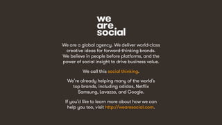 48
We are a global agency. We deliver world-class
creative ideas for forward-thinking brands.
We believe in people before platforms, and the
power of social insight to drive business value.
We call this social thinking.
We’re already helping many of the world’s
top brands, including adidas, Netflix
Samsung, Lavazza, and Google.
If you’d like to learn more about how we can
help you too, visit http://wearesocial.com.
 