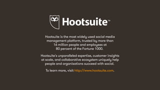 49
Hootsuite is the most widely used social media
management platform, trusted by more than
16 million people and employees at
80 percent of the Fortune 1000.
Hootsuite's unparalleled expertise, customer insights
at scale, and collaborative ecosystem uniquely help
people and organisations succeed with social.
To learn more, visit http://www.hootsuite.com.
 