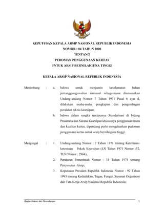 Bagian Hukum dan Perundangan 1
KEPUTUSAN KEPALA ARSIP NASIONAL REPUBLIK INDONESIA
NOMOR : 04 TAHUN 2000
TENTANG
PEDOMAN PENGGUNAAN KERTAS
UNTUK ARSIP BERNILAIGUNA TINGGI
KEPALA ARSIP NASIONAL REPUBLIK INDONESIA
Menimbang : a. bahwa untuk menjamin keselamatan bahan
pertanggungjawaban nasional sebagaimana diamanatkan
Undang-undang Nomor 7 Tahun 1971 Pasal 6 ayat d,
dilakukan usaha-usaha pengkajian dan pengembagan
peralatan teknis kearsipan;
b. bahwa dalam rangka terciptanya Standarisasi di bidang
Prasarana dan Sarana Kearsipan khususnya penggunaan mutu
dan kualitas kertas, dipandang perlu mengeluarkan pedoman
penggunaan kertas untuk arsip bernilaiguna tinggi.
Mengingat : 1. Undang-undang Nomor : 7 Tahun 1971 tentang Ketentuan-
ketentuan Pokok Kearsipan (LN Tahun 1971 Nomor :32,
TLN Nomor : 2964);
2. Peraturan Pemerintah Nomor : 34 Tahun 1974 tentang
Penyusutan Arsip;
3. Keputusan Presiden Republik Indonesia Nomor : 92 Tahun
1993 tentang Kedudukan, Tugas, Fungsi, Susunan Organisasi
dan Tata Kerja Arsip Nasional Republik Indonesia;
 