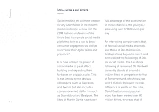 11
Social media is the ultimate weapon
for any shareholder in the modern
media landscape. So how can the
EDM festivals and events of the
future best incorporate social media
platforms both as a tool to boost
consumer engagement as well as
to increase their digital reach and
presence?
DJs have utilised the power of
social media to great effect,
building and expanding their
fanbases on a global scale. This
is not limited to the obvious
contenders such as Facebook
and Twitter but also includes
content-oriented platforms such
as Soundcloud and Beatport. The
likes of Martin Garrix have taken
full advantage of the acceleration
of these channels, the young DJ
amassing over 22,000 users per
day.
An interesting comparison is that
of festival social media channels
and those of DJs themselves.
Festivals have begun to match and
even exceed the followings of DJs
on social media. The Facebook
following of renowned DJ Hardwell
currently stands at around 6
million likes in comparison to that
of Tomorrowland, which has just
over 5 million. However the real
difference is visible on YouTube.
David Guetta’s most popular
video has been viewed over 80
million times, whereas that of
SOCIAL MEDIA  LIVE EVENTSContents
 