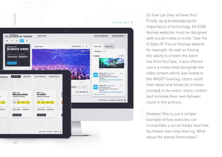 13
View project 
So how can they achieve this?
Firstly, by acknowledging the
importance of technology. All EDM
festival websites must be designed
with social media in mind. Take the
A State Of Trance Festival website
for example. As well as having
the ability to stream the event
live from YouTube, it also offered
users a media feed alongside the
video stream which was linked to
the #ASOT hashtag. Users could
then tweet and follow all of those
involved in the event, share content
and increase their own follower
count in the process.
However this is just a simple
example of how websites can
incorporate a social media feed that
facilitates real-time sharing. What
about the events themselves?
Contents
 