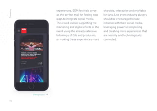 15
View project 
experiences, EDM festivals serve
as the perfect trial for finding new
ways to integrate social media.
This could involve supporting the
marketing and digital efforts of the
event using the already extensive
followings of DJs and producers,
or making these experiences more
sharable, interactive and enjoyable
for fans. Live event industry players
should be encouraged to take
initiative with their social media,
leveraging powerful storytelling
and creating more experiences that
are socially and technologically
connected.
Contents
 